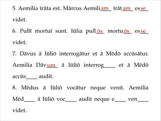 am
am
se
5. Aemilia īrāta est. Mārcus Aemili____ īrāt____ es___
videt.!
6. Pullī mortuī sunt. Iūlia pull___ mortu___ es___
ōs
ōs
se
videt.!
7. Dāvus ā Iūliō interrogātur et ā Mēdō accūsātur.
Aemilia Dāv____ ā Iūliō interrog____ et ā Mēdō
um
accūs____ audit.!
8. Mēdus ā Iūliō vocātur neque venit. Aemilia
Mēd____ ā Iūliō voc____ audit neque e____ ven____
videt.

 