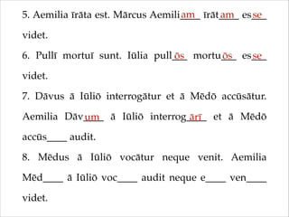 am
am
se
5. Aemilia īrāta est. Mārcus Aemili____ īrāt____ es___
videt.!
6. Pullī mortuī sunt. Iūlia pull___ mortu___ es___
ōs
ōs
se
videt.!
7. Dāvus ā Iūliō interrogātur et ā Mēdō accūsātur.
Aemilia Dāv____ ā Iūliō interrog____ et ā Mēdō
um
ārī
accūs____ audit.!
8. Mēdus ā Iūliō vocātur neque venit. Aemilia
Mēd____ ā Iūliō voc____ audit neque e____ ven____
videt.

 