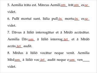 am
am
se
5. Aemilia īrāta est. Mārcus Aemili____ īrāt____ es___
videt.!
6. Pullī mortuī sunt. Iūlia pull___ mortu___ es___
ōs
ōs
se
videt.!
7. Dāvus ā Iūliō interrogātur et ā Mēdō accūsātur.
Aemilia Dāv____ ā Iūliō interrog____ et ā Mēdō
um
ārī
accūs____ audit.!
ārī
8. Mēdus ā Iūliō vocātur neque venit. Aemilia
Mēd____ ā Iūliō voc____ audit neque e____ ven____
um
ārī
um
videt.

 