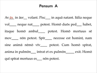 Pensum A
Av___ in āer__ volant. Pisc___ in aquā natant. Iūlia neque
ēs
vol____ neque nat____ potest. Homō duōs ped___ habet,
itaque homō ambul____ potest. Homō mortuus sē
mov____ nōn potest. Spīr____ necesse est hominī, nam
sine animā nēmō vīv____ potest. Cum homō spīrat,
anima in pulmōn___ intrat et ex pulmōn_____ exit. Homō
quī spīrat mortuus es___ nōn potest.

 