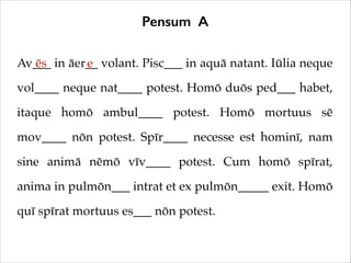 Pensum A
Av___ in āer__ volant. Pisc___ in aquā natant. Iūlia neque
ēs
e
vol____ neque nat____ potest. Homō duōs ped___ habet,
itaque homō ambul____ potest. Homō mortuus sē
mov____ nōn potest. Spīr____ necesse est hominī, nam
sine animā nēmō vīv____ potest. Cum homō spīrat,
anima in pulmōn___ intrat et ex pulmōn_____ exit. Homō
quī spīrat mortuus es___ nōn potest.

 