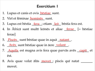 Exercitium 1
1. Lupus et canis et ovis _______ sunt.!
bēstiae
2. Virī et fēminae _________ sunt.!
hominēs
3. Lupus est bēstia ______; etiam _____ bēstia fera est.!
fera
leō
ferae
4. In Āfricā sunt multī leōnēs et aliae _______ [= bēstiae
ferae]!
5. _______ sunt bēstiae quae in aquā ________.!
Piscēs
natant
Avēs
volant
6. ______ sunt bēstiae quae in āere ________.!
7. _______ est magna avis fera quae parvās avēs _______ et
Aquila
capit
ēst.!
8. Avis quae volat ālās _______; piscis quī natat _______
movet
movet.

 