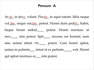 Pensum A
Av___ in āer__ volant. Pisc___ in aquā natant. Iūlia neque
ēs
e
ēs
āre
āre
ēs
vol____ neque nat____ potest. Homō duōs ped___ habet,
itaque homō ambul____ potest. Homō mortuus sē
mov____ nōn potest. Spīr____ necesse est hominī, nam
sine animā nēmō vīv____ potest. Cum homō spīrat,
anima in pulmōn___ intrat et ex pulmōn_____ exit. Homō
quī spīrat mortuus es___ nōn potest.

 