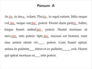 Pensum A
Av___ in āer__ volant. Pisc___ in aquā natant. Iūlia neque
ēs
e
ēs
āre
āre
ēs
vol____ neque nat____ potest. Homō duōs ped___ habet,
āre
itaque homō ambul____ potest. Homō mortuus sē
mov____ nōn potest. Spīr____ necesse est hominī, nam
ēre
āre
sine animā nēmō vīv____ potest. Cum homō spīrat,
anima in pulmōn___ intrat et ex pulmōn_____ exit. Homō
quī spīrat mortuus es___ nōn potest.

 