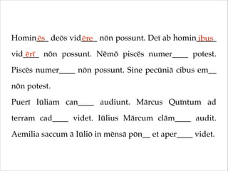 Homin___ deōs vid____ nōn possunt. Deī ab homin_____
ēs
ēre
ibus
vid____ nōn possunt. Nēmō piscēs numer____ potest.
ērī
Piscēs numer____ nōn possunt. Sine pecūniā cibus em__
nōn potest.!
Puerī Iūliam can____ audiunt. Mārcus Quīntum ad
terram cad____ videt. Iūlius Mārcum clām____ audit.
Aemilia saccum ā Iūliō in mēnsā pōn__ et aper____ videt.

 