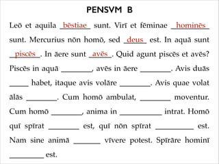PENSVM B
bēstiae
Leō et aquila ________ sunt. Virī et fēminae __________
hominēs
deus
sunt. Mercurius nōn homō, sed ______ est. In aquā sunt
piscēs
avēs
________. In āere sunt ______. Quid agunt piscēs et avēs?
Piscēs in aquā ________, avēs in āere ________. Avis duās
_____ habet, itaque avis volāre ________. Avis quae volat
ālās ________. Cum homō ambulat, ________ moventur.
Cum homō ________, anima in ___________ intrat. Homō
quī spīrat ________ est, quī nōn spīrat __________ est.
Nam sine animā _______ vīvere potest. Spīrāre hominī
_________ est.

 