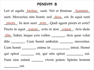 PENSVM B
bēstiae
Leō et aquila ________ sunt. Virī et fēminae __________
hominēs
deus
sunt. Mercurius nōn homō, sed ______ est. In aquā sunt
piscēs
avēs
________. In āere sunt ______. Quid agunt piscēs et avēs?
Piscēs in aquā ________, avēs in āere ________. Avis duās
natant
volant
ālās
_____ habet, itaque avis volāre ________. Avis quae volat
ālās ________. Cum homō ambulat, ________ moventur.
Cum homō ________, anima in ___________ intrat. Homō
quī spīrat ________ est, quī nōn spīrat __________ est.
Nam sine animā _______ vīvere potest. Spīrāre hominī
_________ est.

 