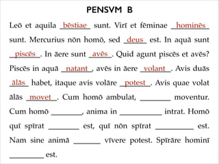 PENSVM B
bēstiae
Leō et aquila ________ sunt. Virī et fēminae __________
hominēs
deus
sunt. Mercurius nōn homō, sed ______ est. In aquā sunt
piscēs
avēs
________. In āere sunt ______. Quid agunt piscēs et avēs?
Piscēs in aquā ________, avēs in āere ________. Avis duās
natant
volant
ālās
potest
_____ habet, itaque avis volāre ________. Avis quae volat
ālās ________. Cum homō ambulat, ________ moventur.
movet
Cum homō ________, anima in ___________ intrat. Homō
quī spīrat ________ est, quī nōn spīrat __________ est.
Nam sine animā _______ vīvere potest. Spīrāre hominī
_________ est.

 