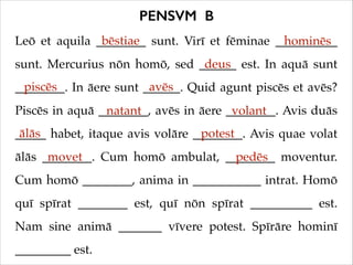 PENSVM B
bēstiae
Leō et aquila ________ sunt. Virī et fēminae __________
hominēs
deus
sunt. Mercurius nōn homō, sed ______ est. In aquā sunt
piscēs
avēs
________. In āere sunt ______. Quid agunt piscēs et avēs?
Piscēs in aquā ________, avēs in āere ________. Avis duās
natant
volant
ālās
potest
_____ habet, itaque avis volāre ________. Avis quae volat
ālās ________. Cum homō ambulat, ________ moventur.
movet
pedēs
Cum homō ________, anima in ___________ intrat. Homō
quī spīrat ________ est, quī nōn spīrat __________ est.
Nam sine animā _______ vīvere potest. Spīrāre hominī
_________ est.

 