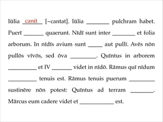 canit
Iūlia _______ [~cantat]. Iūlia ________ pulchram habet.
Puerī _______ quaerunt. Nīdī sunt inter ________ et folia
arborum. In nīdīs avium sunt _____ aut pullī. Avēs nōn
pullōs vīvōs, sed ōva _________. Quīntus in arborem
__________ et IV _______ videt in nīdō. Rāmus quī nīdum
__________ tenuis est. Rāmus tenuis puerum _________
sustinēre nōn potest: Quīntus ad terram ________.
Mārcus eum cadere videt et ____________ est.

 