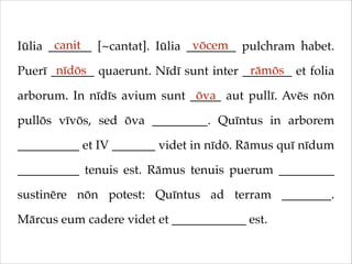 canit
vōcem
Iūlia _______ [~cantat]. Iūlia ________ pulchram habet.
nīdōs
rāmōs
Puerī _______ quaerunt. Nīdī sunt inter ________ et folia
ōva
arborum. In nīdīs avium sunt _____ aut pullī. Avēs nōn
pullōs vīvōs, sed ōva _________. Quīntus in arborem
__________ et IV _______ videt in nīdō. Rāmus quī nīdum
__________ tenuis est. Rāmus tenuis puerum _________
sustinēre nōn potest: Quīntus ad terram ________.
Mārcus eum cadere videt et ____________ est.

 