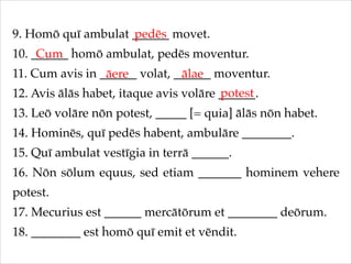 9. Homō quī ambulat ______ movet.!
pedēs
10. ______ homō ambulat, pedēs moventur.!
Cum
11. Cum avis in ______ volat, ______ moventur.!
āere
ālae
potest
12. Avis ālās habet, itaque avis volāre ______.!
13. Leō volāre nōn potest, _____ [= quia] ālās nōn habet.!
14. Hominēs, quī pedēs habent, ambulāre ________.!
15. Quī ambulat vestīgia in terrā ______.!
16. Nōn sōlum equus, sed etiam _______ hominem vehere
potest.!
17. Mecurius est ______ mercātōrum et ________ deōrum.!
18. ________ est homō quī emit et vēndit.

 