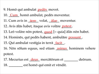9. Homō quī ambulat ______ movet.!
pedēs
10. ______ homō ambulat, pedēs moventur.!
Cum
11. Cum avis in ______ volat, ______ moventur.!
āere
ālae
potest
12. Avis ālās habet, itaque avis volāre ______.!
13. Leō volāre nōn potest, _____ [= quia] ālās nōn habet.!
quod
14. Hominēs, quī pedēs habent, ambulāre ________.!
possunt
15. Quī ambulat vestīgia in terrā ______.!
facit
asinus
16. Nōn sōlum equus, sed etiam _______ hominem vehere
potest.!
deus
17. Mecurius est ______ mercātōrum et ________ deōrum.!
18. ________ est homō quī emit et vēndit.

 