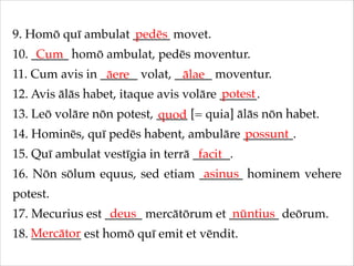 9. Homō quī ambulat ______ movet.!
pedēs
10. ______ homō ambulat, pedēs moventur.!
Cum
11. Cum avis in ______ volat, ______ moventur.!
āere
ālae
potest
12. Avis ālās habet, itaque avis volāre ______.!
13. Leō volāre nōn potest, _____ [= quia] ālās nōn habet.!
quod
14. Hominēs, quī pedēs habent, ambulāre ________.!
possunt
15. Quī ambulat vestīgia in terrā ______.!
facit
asinus
16. Nōn sōlum equus, sed etiam _______ hominem vehere
potest.!
deus
nūntius
17. Mecurius est ______ mercātōrum et ________ deōrum.!
18. Mercātor est homō quī emit et vēndit.
________

 