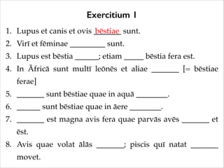 Exercitium 1
1. Lupus et canis et ovis _______ sunt.!
bēstiae
2. Virī et fēminae _________ sunt.!
3. Lupus est bēstia ______; etiam _____ bēstia fera est.!
4. In Āfricā sunt multī leōnēs et aliae _______ [= bēstiae
ferae]!
5. _______ sunt bēstiae quae in aquā ________.!
6. ______ sunt bēstiae quae in āere ________.!
7. _______ est magna avis fera quae parvās avēs _______ et
ēst.!
8. Avis quae volat ālās _______; piscis quī natat _______
movet.

 