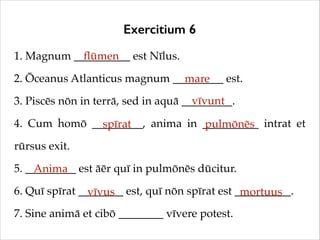 Exercitium 6
1. Magnum __________ est Nīlus.!
ﬂūmen
2. Ōceanus Atlanticus magnum _________ est.!
mare
vīvunt
3. Piscēs nōn in terrā, sed in aquā _________.!
4. Cum homō _________, anima in __________ intrat et
spīrat
pulmōnēs
rūrsus exit.!
5. _________ est āēr quī in pulmōnēs dūcitur.!
Anima
6. Quī spīrat ________ est, quī nōn spīrat est __________.!
vīvus
mortuus
7. Sine animā et cibō ________ vīvere potest.

 