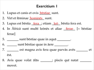 Exercitium 1
1. Lupus et canis et ovis _______ sunt.!
bēstiae
2. Virī et fēminae _________ sunt.!
hominēs
3. Lupus est bēstia ______; etiam _____ bēstia fera est.!
fera
leō
ferae
4. In Āfricā sunt multī leōnēs et aliae _______ [= bēstiae
ferae]!
5. _______ sunt bēstiae quae in aquā ________.!
6. ______ sunt bēstiae quae in āere ________.!
7. _______ est magna avis fera quae parvās avēs _______ et
ēst.!
8. Avis quae volat ālās _______; piscis quī natat _______
movet.

 
