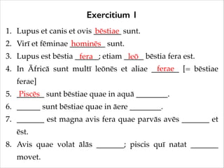 Exercitium 1
1. Lupus et canis et ovis _______ sunt.!
bēstiae
2. Virī et fēminae _________ sunt.!
hominēs
3. Lupus est bēstia ______; etiam _____ bēstia fera est.!
fera
leō
ferae
4. In Āfricā sunt multī leōnēs et aliae _______ [= bēstiae
ferae]!
5. _______ sunt bēstiae quae in aquā ________.!
Piscēs
6. ______ sunt bēstiae quae in āere ________.!
7. _______ est magna avis fera quae parvās avēs _______ et
ēst.!
8. Avis quae volat ālās _______; piscis quī natat _______
movet.

 