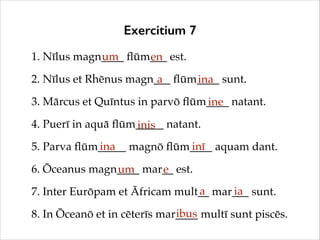 Exercitium 7
1. Nīlus magn____ ﬂūm___ est.!
um
en
2. Nīlus et Rhēnus magn___ ﬂūm____ sunt.!
a
ina
3. Mārcus et Quīntus in parvō ﬂūm____ natant.!
ine
4. Puerī in aquā ﬂūm_____ natant.!
inis
ina
inī
5. Parva ﬂūm_____ magnō ﬂūm____ aquam dant.!
6. Ōceanus magn____ mar__ est.!
um
e
a
ia
7. Inter Eurōpam et Āfricam mult__ mar___ sunt.!
ibus
8. In Ōceanō et in cēterīs mar____ multī sunt piscēs.

 