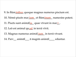 9. In ﬂūm______ quoque magnus numerus piscium est.!
inibus
ium
inum
10. Nēmō piscēs mar_____ et ﬂūm______ numerāre potest.!
11. Piscēs sunt animāl___ quae vīvunt in mar__.!
ia
ī
12. Leō est animal qu___ in terrā vīvit.!
od
13. Magnus numerus animāl_____ in terrā vīvunt.!
ium
14. Parv__ animāl___ ā magnīs animāl____ eduntur.

 