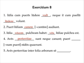 Exercitium 8
1. Iūlia cum puerīs lūdere ______, neque iī cum puellā
vult
________ volunt.!
lūdere
canere
2. Puerī Iūliam _______ [~cantāre] audiunt.!
3. Iūlia ________ pulchram habet: _____ Iūliae pulchra est.!
vōcem
vōx
perterritae
4. Avēs _____________ sunt neque canunt; puerī ______
[~nam puerī] nīdōs quaerunt.!
5. Avēs perterritae inter folia arborum sē _________.

 