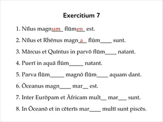 Exercitium 7
1. Nīlus magn____ ﬂūm___ est.!
um
en
2. Nīlus et Rhēnus magn___ ﬂūm____ sunt.!
a
3. Mārcus et Quīntus in parv...