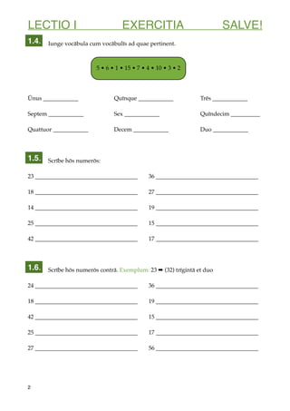 LECTIO I EXERCITIA SALVE!
Iunge vocābula cum vocābulīs ad quae pertinent.
Ūnus ____________ Quīnque ____________ Trēs ____________
Septem ____________ Sex ____________ Quīndecim __________
Quattuor ____________ Decem ____________ Duo ____________
Scrībe hōs numerōs:
23 ___________________________________ 36 ___________________________________
18 ___________________________________ 27 ___________________________________
14 ___________________________________ 19 ___________________________________
25 ___________________________________ 15 ___________________________________
42 ___________________________________ 17 ___________________________________
Scrībe hōs numerōs contrā. Exemplum: 23 ➡ (32) trīgintā et duo
24 ___________________________________ 36 ___________________________________
18 ___________________________________ 19 ___________________________________
42 ___________________________________ 15 ___________________________________
25 ___________________________________ 17 ___________________________________
27 ___________________________________ 56 ___________________________________
2
1.5.
1.4.
5 • 6 • 1 • 15 • 7 • 4 • 10 • 3 • 2
1.6.
 