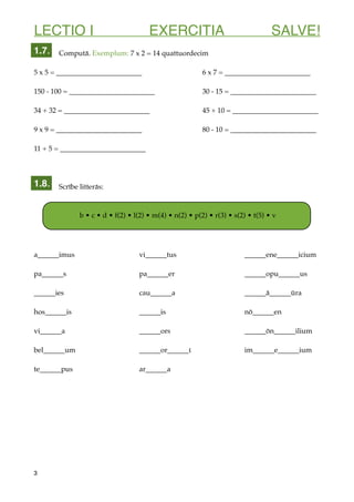 LECTIO I EXERCITIA SALVE!
Computā. Exemplum: 7 x 2 = 14 quattuordecim
5 x 5 = ________________________ 6 x 7 = ________________________
150 - 100 = ________________________ 30 - 15 = ________________________
34 + 32 = ________________________ 45 + 10 = ________________________
9 x 9 = ________________________ 80 - 10 = ________________________
11 + 5 = ________________________
Scrībe litterās:
a______imus vi______tus ______ene______icium
pa______s pa______er ______opu______us
______ies cau______a ______ā______ūra
hos______is ______is nō______en
vi______a ______ors ______ōn______ilium
bel______um ______or______ūna im______e______ium
te______pus ar______a
3
1.7.
1.8.
b • c • d • f(2) • l(2) • m(4) • n(2) • p(2) • r(3) • s(2) • t(5) • v
 