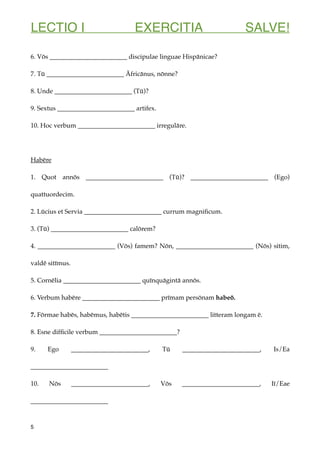 LECTIO I EXERCITIA SALVE!
6. Vōs ________________________ discipulae linguae Hispānicae?
7. Tū ________________________ Āfricānus, nōnne?
8. Unde ________________________ (Tū)?
9. Sextus ________________________ artifex.
10. Hoc verbum ________________________ irregulāre.
Habēre
1. Quot annōs ________________________ (Tū)? ________________________ (Ego)
quattuordecim.
2. Lūcius et Servia ________________________ currum magniﬁcum.
3. (Tū) ________________________ calōrem?
4. ________________________ (Vōs) famem? Nōn, ________________________ (Nōs) sitim,
valdē sitīmus.
5. Cornēlia ________________________ quīnquāgintā annōs.
6. Verbum habēre ________________________ prīmam persōnam habeō.
7. Fōrmae habēs, habēmus, habētis ________________________ litteram longam ē.
8. Esne difﬁcile verbum ________________________?
9. Ego ________________________, Tū ________________________, Is/Ea
________________________
10. Nōs ________________________, Vōs ________________________, Iī/Eae
________________________
5
 