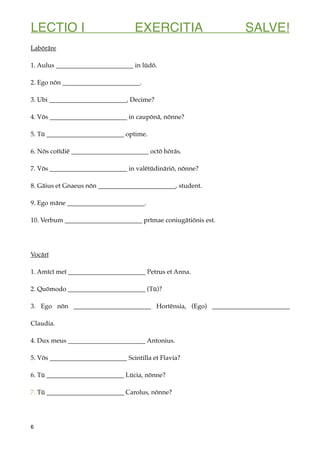 LECTIO I EXERCITIA SALVE!
Labōrāre
1. Aulus ________________________ in lūdō.
2. Ego nōn ________________________.
3. Ubi ________________________, Decime?
4. Vōs ________________________ in caupōnā, nōnne?
5. Tū ________________________ optime.
6. Nōs cotīdiē ________________________ octō hōrās.
7. Vōs ________________________ in valētūdināriō, nōnne?
8. Gāius et Gnaeus nōn ________________________, student.
9. Ego māne ________________________.
10. Verbum ________________________ prīmae coniugātiōnis est.
Vocārī
1. Amīcī meī ________________________ Petrus et Anna.
2. Quōmodo ________________________ (Tū)?
3. Ego nōn ________________________ Hortēnsia, (Ego) ________________________
Claudia.
4. Dux meus ________________________ Antonius.
5. Vōs ________________________ Scintilla et Flavia?
6. Tū ________________________ Lūcia, nōnne?
7. Tū ________________________ Carolus, nōnne?
6
 