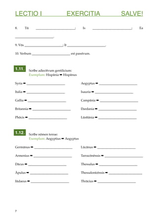 LECTIO I EXERCITIA SALVE!
8. Tū ________________________; Is ________________________; Ea
________________________.
9. Vōs ________________________; Iī ________________________.
10. Verbum ________________________ est passīvum.
Scrībe adiectīvum gentilicium:
Exemplum: Hispānia ➡ Hispānus
Syria ➡ ________________________ Aegyptus ➡ ________________________
Italia ➡ ________________________ Isauria ➡ ________________________
Gallia ➡ ________________________ Campānia ➡ ________________________
Britannia ➡ ________________________ Dardania ➡ ________________________
Phōcis ➡ ________________________ Lūsītānia ➡ ________________________
Scrībe nōmen terrae:
Exemplum: Aegyptius ➡ Aegyptus
Germānus ➡ ________________________ Lūcānus ➡ ________________________
Armenius ➡ ________________________ Tarracōnēnsis ➡ ________________________
Dācus ➡ ________________________ Thessalus ➡ ________________________
Āpulus ➡ ________________________ Thessalonīcēnsis ➡ _____________________
Iūdaeus ➡ ________________________ Thrācius ➡ ________________________
7
1.11.
1.12.
 