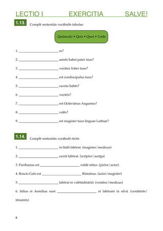 LECTIO I EXERCITIA SALVE!
Complē sententiās vocābulīs tabulae:
1. ________________________ es?
2. ________________________ annōs habet pater tuus?
3. ________________________ vocātur frāter tuus?
4. ________________________ est condiscipulus tuus?
5. ________________________ currūs habēs?
6. ________________________ vocāris?
7. ________________________ est Octāviānus Augustus?
8. ________________________ valēs?
9. ________________________ est magister tuus linguae Latīnae?
Complē sententiās vocābulō rēctō:
1. ________________________ in lūdō labōrat. (magister/medicus)
2. ________________________ currū labōrat. (scrīptor/aurīga)
3. Parrhasius est ________________________ valdē nōtus. (pictor/actor)
4. Roscio Galo est ________________________ Rōmānus. (actor/magister)
5. ________________________ labōrat in valētūdināriō. (venātor/medicus)
6. Iūlius et Aemilius sunt ________________________ et labōrant in silvā. (venātōrēs/
tōnsōrēs)
8
1.14.
1.13.
Quōmodo • Quis • Quot • Unde
 