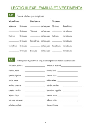 LECTIO III EXE. FAMILIA ET VESTIMENTA
Complē tabulam genetīvō plūrālī:
Masculīnum Fēminīnum Neutrum
Meōrum librōrum ...................... mēnsārum Meōrum baculōrum
...................... librōrum Tuārum mēnsārum ...................... baculōrum
Suōrum librōrum ...................... mēnsārum Suōrum baculōrum
.......................librōrum Nostrārum mēnsārum ...................... baculōrum
Vestrōrum librōrum ...................... mēnsārum Vestrōrum baculōrum
...................... librōrum Suārum mēnsārum ...................... baculōrum
Scrībe genus et genetīvum singulārem et plūrālem hōrum vocābulōrum:
auxilium, auxilia ______________________ dominus, dominī ______________________
ventus, ventī ______________________ socius, sociī ______________________
speciēs, speciēs ______________________ vōtum, vōta ______________________
auris, aurēs ______________________ orbis, orbēs ______________________
umbra, umbrae ______________________ puella, puellae _____________________
caedēs, caedēs ______________________ oppidum, oppida _________________
iugum, iuga ______________________ mūrus, mūrī ______________________
lacrima, lacrimae ______________________ odium, odia ______________________
ofﬁcium, ofﬁcia ______________________ fōrma, fōrmae _____________________
26
3.21.
3.22.
 