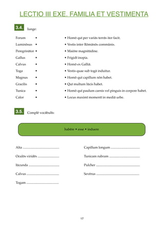 LECTIO III EXE. FAMILIA ET VESTIMENTA
Iunge:
Forum • • Homō quī per variās terrās iter facit.
Luminōsus • • Vestis inter Rōmānōs commūnis.
Peregrinātor • • Maiōre magnitūdine.
Gallus • • Frigidī inopia.
Calvus • • Homō ex Galliā.
Toga • • Vestis quae sub togā induitur.
Magnus • • Homō quī capillum nōn habet.
Gracilis • • Quī multum lūcis habet.
Tunica • • Homō quī paulum carnis vel pinguis in corpore habet.
Calor • • Locus maximī momentī in mediā urbe.
Complē vocābulīs:
Alta ............................................ Capillum longum ...................................
Oculōs viridēs .......................... Tunicam rubram .....................................
Iūcunda ..................................... Pulcher .....................................................
Calvus ....................................... Sevērus ....................................................
Togam .......................................
17
3.4.
3.5.
habēre • esse • induere
 