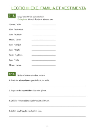 LECTIO III EXE. FAMILIA ET VESTIMENTA
Iunge adiectīvum cum nōmine:
Exemplum: Meus / domus ➡ domus mea
Noster / vīlla ..................................................
Suus / templum ..................................................
Tuus / tunicae ..................................................
Meus / vestis ..................................................
Suus / cingulī ..................................................
Suus / togās ..................................................
Vester / calceōs ..................................................
Tuus / vēla ..................................................
Meus / mēnsa ..................................................
Scrībe rūrsus sententiam rēctam:
1. Tunicam albus/albam, quae in lectō est, volō.
................................................................................................................................................................
2. Toga candidae/candida valde mihi placet.
................................................................................................................................................................
3. Quaere vestem caerulea/caeruleam aestīvam.
................................................................................................................................................................
4. Calceī nigrī/nigrōs pulchriōrēs sunt.
................................................................................................................................................................
21
3.13.
3.12.
 