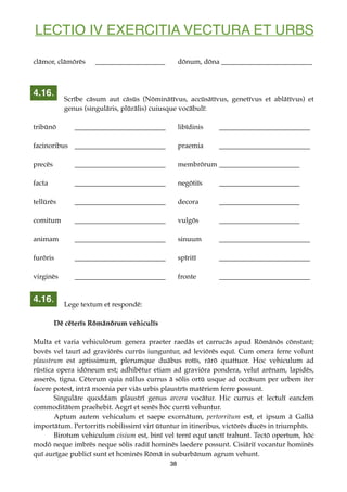 LECTIO IV EXERCITIA VECTURA ET URBS
clāmor, clāmōrēs ____________________ dōnum, dōna __________________________
Scrībe cāsum aut cāsūs (Nōminātīvus, accūsātīvus, genetīvus et ablātīvus) et
genus (singulāris, plūrālis) cuiusque vocābulī:
tribūnō __________________________ libīdinis __________________________
facinoribus __________________________ praemia __________________________
precēs __________________________ membrōrum _______________________
facta __________________________ negōtiīs _______________________
tellūrēs __________________________ decora _______________________
comitum __________________________ vulgōs _______________________
animam __________________________ sinuum __________________________
furōris __________________________ spīritī __________________________
virginēs __________________________ fronte __________________________
Lege textum et respondē:
Dē cēterīs Rōmānōrum vehiculīs
Multa et varia vehiculōrum genera praeter raedās et carrucās apud Rōmānōs cōnstant;
bovēs vel taurī ad graviōrēs currūs iunguntur, ad leviōrēs equī. Cum onera ferre volunt
plaustrum est aptissimum, plerumque duābus rotīs, rārō quattuor. Hoc vehiculum ad
rūstica opera idōneum est; adhibētur etiam ad graviōra pondera, velut arēnam, lapidēs,
asserēs, tigna. Cēterum quia nūllus currus ā sōlis ortū usque ad occāsum per urbem iter
facere potest, intrā moenia per viās urbis plaustrīs matēriem ferre possunt.
Singulāre quoddam plaustrī genus arcera vocātur. Hic currus et lectulī eandem
commoditātem praehebit. Aegrī et senēs hōc currū vehuntur.
Aptum autem vehiculum et saepe exornātum, pertorritum est, et ipsum ā Galliā
importātum. Pertorritīs nobilissimī virī ūtuntur in itineribus, victōrēs ducēs in triumphīs.
Birotum vehiculum cisium est, binī vel ternī equī unctī trahunt. Tectō opertum, hōc
modō neque imbrēs neque sōlis radiī hominēs laedere possunt. Cisiāriī vocantur hominēs
quī aurīgae publicī sunt et hominēs Rōmā in suburbānum agrum vehunt.
38
4.16.
4.16.
 
