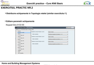 Exercitii practice – Curs KNX Basic
EXERCITIUL PRACTIC NR.2

   Distribuire echipamente in Topologia retelei (similar exercitiului 1)



  Editare parametri echipamente
    Keypad Gira 5133 00




Home and Building Management Systems
 