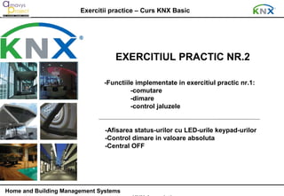 Exercitii practice – Curs KNX Basic




                                  EXERCITIUL PRACTIC NR.2

                              -Functiile implementate in exercitiul practic nr.1:
                                       -comutare
                                       -dimare
                                       -control jaluzele


                               -Afisarea status-urilor cu LED-urile keypad-urilor
                               -Control dimare in valoare absoluta
                               -Central OFF




Home and Building Management Systems
 