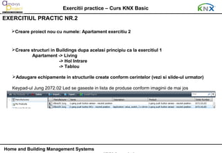 Exercitii practice – Curs KNX Basic
EXERCITIUL PRACTIC NR.2

   Creare proiect nou cu numele: Apartament exercitiu 2



   Creare structuri in Buildings dupa acelasi principiu ca la exercitiul 1
           Apartament -> Living
                         -> Hol Intrare
                         -> Tablou

   Adaugare echipamente in structurile create conform cerintelor (vezi si slide-ul urmator)

   Keypad-ul Jung 2072.02 Led se gaseste in lista de produse conform imaginii de mai jos




Home and Building Management Systems
 