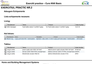 Exercitii practice – Curs KNX Basic
EXERCITIUL PRACTIC NR.2
  Adaugare Echipamente

  Lista echipamente necesare:

  Living:




  Hol Intrare:




  Tablou:




Home and Building Management Systems
 