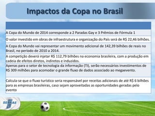 A Copa do Mundo de 2014 corresponde a 2 Paradas Gay e 3 Prêmios de Fórmula 1
O valor investido em obras de infraestrutura e organização do País será de R$ 22,46 bilhões.
A Copa do Mundo vai representar um movimento adicional de 142,39 bilhões de reais no
Brasil, no período de 2010 a 2014.
A competição deverá injetar R$ 112,79 bilhões na economia brasileira, com a produção em
cadeia de efeitos diretos, indiretos e induzidos.
Apenas para o setor de tecnologia da informação (TI), serão necessários investimentos de
R$ 309 milhões para acomodar o grande fluxo de dados associado ao megaevento.
Calcula-se que o fluxo turístico seria responsável por receitas adicionais de até R$ 6 bilhões
para as empresas brasileiras, caso sejam aproveitadas as oportunidades geradas pelo
evento
Impactos da Copa no Brasil
 