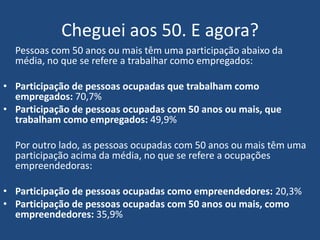 Cheguei aos 50. E agora?
Pessoas com 50 anos ou mais têm uma participação abaixo da média,
no que se refere a trabalhar como empregados:
• Participação de pessoas ocupadas que trabalham como
empregados: 70,7%
• Participação de pessoas ocupadas com 50 anos ou mais, que
trabalham como empregados: 49,9%
Por outro lado, as pessoas ocupadas com 50 anos ou mais têm uma
participação acima da média, no que se refere a ocupações
empreendedoras:
• Participação de pessoas ocupadas como empreendedores: 20,3%
• Participação de pessoas ocupadas com 50 anos ou mais, como
empreendedores: 35,9%
 