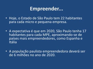 Empreender...
• Hoje, o Estado de São Paulo tem 22 habitantes
para cada micro e pequena empresa.
• A expectativa é que em 2020, São Paulo tenha 17
habitantes para cada MPE, aproximando-se de
países mais empreendedores, como Espanha e
Itália
• A população paulista empreendedora deverá ser
de 6 milhões no ano de 2020.
 