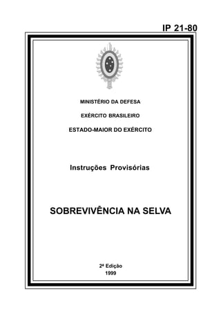 2ª Edição 
1999 
IP 21-80 
MINISTÉRIO DA DEFESA 
EXÉRCITO BRASILEIRO 
ESTADO-MAIOR DO EXÉRCITO 
Instruções Provisórias 
SOBREVIVÊNCIA NA SELVA 
 