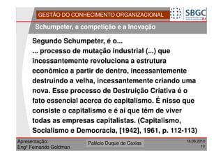 GESTÃO DO CONHECIMENTO ORGANIZACIONAL

       Schumpeter, a competição e a Inovação

     Segundo Schumpeter, é o...
     ... processo de mutação industrial (...) que
     incessantemente revoluciona a estrutura
     econômica a partir de dentro, incessantemente
     destruindo a velha, incessantemente criando uma
     nova. Esse processo de Destruição Criativa é o
     fato essencial acerca do capitalismo. É nisso que
     consiste o capitalismo e é aí que têm de viver
     todas as empresas capitalistas. (Capitalismo,
     Socialismo e Democracia, [1942], 1961, p. 112-113)
Apresentação:              Forte do Leme
                        Palácio Duque de Caxias               16.06.2010
                                                  Divisão de Apoio e
Engº Fernando Goldman                             Controle de Qualidade
                                                                        10
 