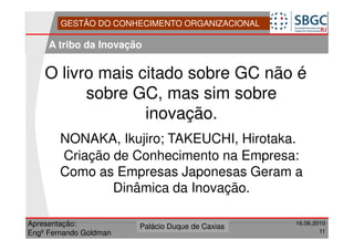 GESTÃO DO CONHECIMENTO ORGANIZACIONAL

     A tribo da Inovação


    O livro mais citado sobre GC não é
          sobre GC, mas sim sobre
                  inovação.
        NONAKA, Ikujiro; TAKEUCHI, Hirotaka.
        Criação de Conhecimento na Empresa:
        Como as Empresas Japonesas Geram a
                Dinâmica da Inovação.

Apresentação:              Forte do Leme
                        Palácio Duque de Caxias               16.06.2010
                                                  Divisão de Apoio e
Engº Fernando Goldman                             Controle de Qualidade
                                                                        11
 