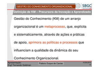 GESTÃO DO CONHECIMENTO ORGANIZACIONAL

     Definição de KM – Precursora da Inovação e Aprendizado

     Gestão do Conhecimento (KM) de um arranjo

     organizacional é um metaprocesso, que, explícita

     e sistematicamente, através de ações e práticas

     de apoio, aprimora as políticas e processos que

     influenciam a qualidade da dinâmica do seu

     Conhecimento Organizacional.
Apresentação:              Forte do Leme
                        Palácio Duque de Caxias               16.06.2010
                                                  Divisão de Apoio e
Engº Fernando Goldman                             Controle de Qualidade
                                                                        15
 