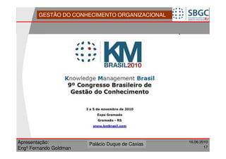 GESTÃO DO CONHECIMENTO ORGANIZACIONAL




Apresentação:              Forte do Leme
                        Palácio Duque de Caxias               16.06.2010
                                                  Divisão de Apoio e
Engº Fernando Goldman                             Controle de Qualidade
                                                                        17
 