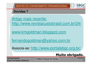 GESTÃO DO CONHECIMENTO ORGANIZACIONAL

      Dúvidas ?

    Artigo mais recente:
    http://www.revistacustobrasil.com.br/24/

    www.kmgoldman.blogspot.com

    fernandogoldman@yahoo.com.br
    Associe-se: http://www.portalsbgc.org.br/
                          -




                                            Muito obrigado.
Apresentação:              Forte do Leme
                        Palácio Duque de Caxias                16.06.2010
                                                   Divisão de Apoio e
Engº Fernando Goldman                              Controle de Qualidade
                                                                         18
 