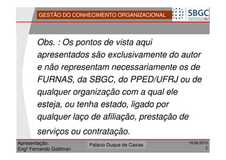 GESTÃO DO CONHECIMENTO ORGANIZACIONAL




       Obs. : Os pontos de vista aqui
       apresentados são exclusivamente do autor
       e não representam necessariamente os de
       FURNAS, da SBGC, do PPED/UFRJ ou de
       qualquer organização com a qual ele
       esteja, ou tenha estado, ligado por
       qualquer laço de afiliação, prestação de
       serviços ou contratação.
Apresentação:              Forte do Leme
                        Palácio Duque de Caxias               16.06.2010
                                                  Divisão de Apoio e
Engº Fernando Goldman                             Controle de Qualidade
                                                                       2
 